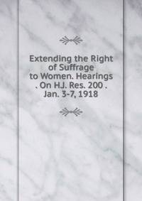 Extending the Right of Suffrage to Women. Hearings . On H.J. Res. 200 . Jan. 3-7, 1918