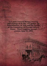 U.S. policy toward Burma: hearing and markup on H. Res. 471 before the Subcommittee on Asia and the Pacific of the Committee on Foreign Affairs, House . Third Congress, second session, June 29, 1994