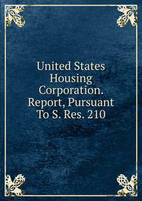 United States Housing Corporation. Report, Pursuant To S. Res. 210