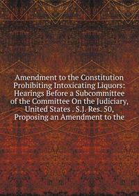 Amendment to the Constitution Prohibiting Intoxicating Liquors: Hearings Before a Subcommittee of the Committee On the Judiciary, United States . S.J. Res. 50, Proposing an Amendment to the