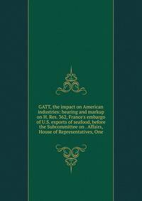 GATT, the impact on American industries: hearing and markup on H. Res. 362, France's embargo of U.S. exports of seafood, before the Subcommittee on . Affairs, House of Representatives, One