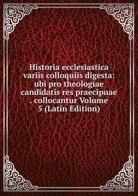 Historia ecclesiastica variis colloquiis digesta: ubi pro theologiae candidatis res praecipuae . collocantur Volume 5 (Latin Edition)