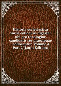 Historia ecclesiastica variis colloquiis digesta: ubi pro theologiae candidatis res praecipuae . collocantur. Volume 4. Part 2 (Latin Edition)