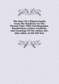 The Story Of A Pilgrim Family From The Mayflower To The Present Time: With Autobiography, Recollections, Letters, Incidents, And Genealogy Of The Author, Rev. John Alden, In His 83d Year