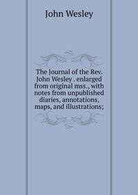 The Journal of the Rev. John Wesley . enlarged from original mss., with notes from unpublished diaries, annotations, maps, and illustrations;