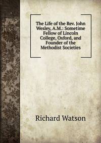 The Life of the Rev. John Wesley, A.M.: Sometime Fellow of Lincoln College, Oxford, and Founder of the Methodist Societies