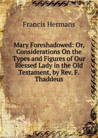 Mary Foreshadowed: Or, Considerations On the Types and Figures of Our Blessed Lady in the Old Testament, by Rev. F. Thaddeus