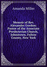 Memoir of Rev. Alexander Gordon: Pastor of the Associate Presbyterian Church, Johnstown, Fulton County, New York