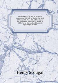 The Works of the Rev. H. Scougal: Containing the Life of God in the Soul of Man; with Nine Other Discourses On Important Subjects. to Which Is Added a . at the Author'S Funeral, by George Gairden