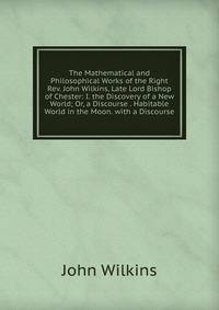 The Mathematical and Philosophical Works of the Right Rev. John Wilkins, Late Lord Bishop of Chester: I. the Discovery of a New World; Or, a Discourse . Habitable World in the Moon. with a Discourse