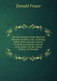 The life and diary of the Reverend Ebenezer Erskine, A.M.: of Stirling, father of the secession church, to which is prefixed a memoir of his father, the Rev. Henry Erskine, of Chirnside