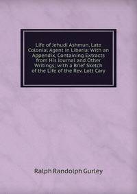 Life of Jehudi Ashmun, Late Colonial Agent in Liberia: With an Appendix, Containing Extracts from His Journal and Other Writings; with a Brief Sketch of the Life of the Rev. Lott Cary
