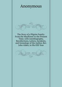 The Story of a Pilgrim Family: From the Mayflower to the Present Time; with Autobiography, Recollections, Letters, Incidents, and Genealogy of the Author, Rev. John Alden, in His 83D Year