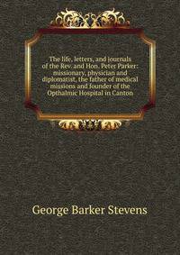 The life, letters, and journals of the Rev. and Hon. Peter Parker: missionary, physician and diplomatist, the father of medical missions and founder of the Opthalmic Hospital in Canton