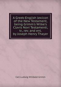 A Greek-English lexicon of the New Testament, being Grimm's Wilke's Clavis Novi Testamenti, tr., rev. and enl. by Joseph Henry Thayer