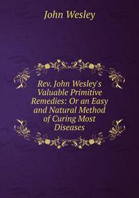 Rev. John Wesley's Valuable Primitive Remedies: Or an Easy and Natural Method of Curing Most Diseases