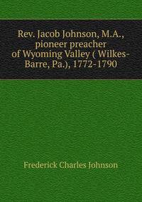 Rev. Jacob Johnson, M.A., pioneer preacher of Wyoming Valley ( Wilkes-Barre, Pa.), 1772-1790