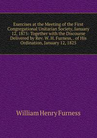 Exercises at the Meeting of the First Congregational Unitarian Society, January 12, 1875: Together with the Discourse Delivered by Rev. W. H. Furness, . of His Ordination, January 12, 1825