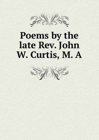Poems by the late Rev. John W. Curtis, M. A