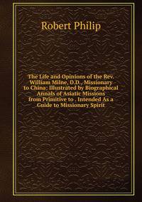 The Life and Opinions of the Rev. William Milne, D.D., Missionary to China: Illustrated by Biographical Annals of Asiatic Missions from Primitive to . Intended As a Guide to Missionary Spirit