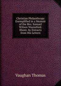 Christian Philanthropy Exemplified in a Memoir of the Rev. Samuel Wilson Warneford. Illustr. by Extracts from His Letters