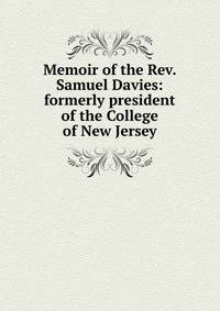 Memoir of the Rev. Samuel Davies: formerly president of the College of New Jersey