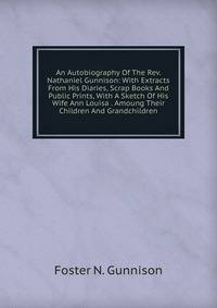 An Autobiography Of The Rev. Nathaniel Gunnison: With Extracts From His Diaries, Scrap Books And Public Prints, With A Sketch Of His Wife Ann Louisa . Amoung Their Children And Grandchildren