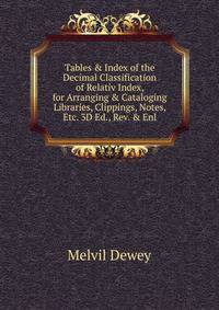 Tables &amp; Index of the Decimal Classification of Relativ Index, for Arranging &amp; Cataloging Libraries, Clippings, Notes, Etc. 3D Ed., Rev. &amp; Enl