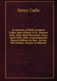 In memory of Ruth Lamprey Cadle: born Orford, N.H., January 16th, 1820, died Muscatine, Iowa, April 12th, 1885. Containing the funeral address by Rev. . by the Old Settlers' Society of Muscati