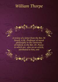 A review of a letter from the Rev. W. Sewell, A.M., Professor of moral philosophy in the University of Oxford, to the Rev. Dr. Pusey: to which are . also on an article, attributed to him, enti