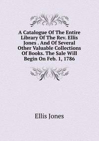 A Catalogue Of The Entire Library Of The Rev. Ellis Jones . And Of Several Other Valuable Collections Of Books. The Sale Will Begin On Feb. 1, 1786