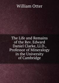 The Life and Remains of the Rev. Edward Daniel Clarke, Ll.D., Professor of Mineralogy in the University of Cambridge