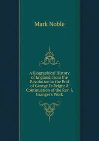 A Biographical History of England, from the Revolution to the End of George I's Reign: A Continuation of the Rev. J. Granger's Work