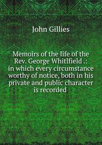 Memoirs of the life of the Rev. George Whitlfield .: in which every circumstance worthy of notice, both in his private and public character is recorded .
