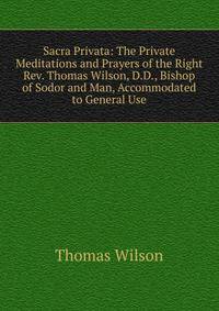 Sacra Privata: The Private Meditations and Prayers of the Right Rev. Thomas Wilson, D.D., Bishop of Sodor and Man, Accommodated to General Use