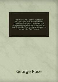 The Diaries And Correspondence Of The Right Hon. George Rose: Containing Original Letters Of The Most Distinguished Statesmen Of His Day: Edited By The Rev. Leveson Vernon Harcourt. In Two Volumes