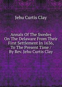 Annals Of The Swedes On The Delaware From Their First Settlement In 1636, To The Present Time / By Rev. Jehu Curtis Clay