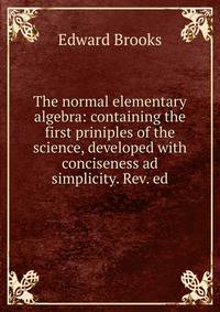 The normal elementary algebra: containing the first priniples of the science, developed with conciseness ad simplicity. Rev. ed