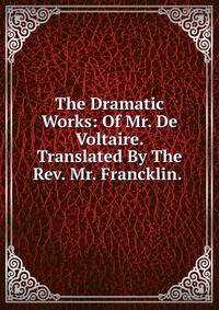 The Dramatic Works: Of Mr. De Voltaire. Translated By The Rev. Mr. Francklin. .