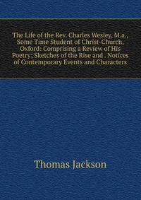 The Life of the Rev. Charles Wesley, M.a., Some Time Student of Christ-Church, Oxford: Comprising a Review of His Poetry; Sketches of the Rise and . Notices of Contemporary Events and Characters