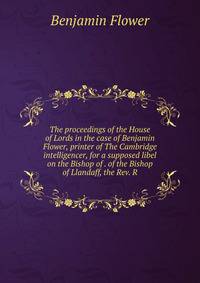 The proceedings of the House of Lords in the case of Benjamin Flower, printer of The Cambridge intelligencer, for a supposed libel on the Bishop of . of the Bishop of Llandaff, the Rev. R