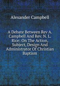 A Debate Between Rev A. Campbell And Rev. N. L. Rice: On The Action, Subject, Design And Administrator Of Christian Baptism