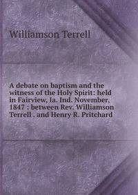 A debate on baptism and the witness of the Holy Spirit: held in Fairview, Ia. Ind. November, 1847 : between Rev. Williamson Terrell . and Henry R. Pritchard .