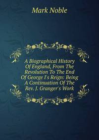 A Biographical History Of England, From The Revolution To The End Of George I's Reign: Being A Continuation Of The Rev. J. Granger's Work