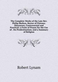 The Complete Works of the Late Rev. Philip Skelton, Rector of Fintona: Discourses, Controversial and Practical; a Form of Prayer for the Use of . On Predestination; and a Summary of Religion
