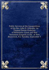 Public Services at the Inauguration of the Rev. John H. Gillespie: As Thomas Dewitt Professor of Hellenistic Greek and New Testament Exegesis in the . at New Brunswick, N.J. Tuesday, September T