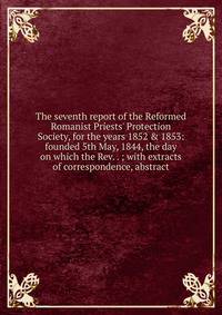 The seventh report of the Reformed Romanist Priests' Protection Society, for the years 1852 &amp; 1853: founded 5th May, 1844, the day on which the Rev. . ; with extracts of correspondence, abstract