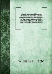 A Semi-centenary Discourse, Delivered In The First African Presbyterian Church, Philadelphia, On The Fourth Sabbath Of May, 1857: With A History Of . Of Rev. John Gloucester, Its First Pastor