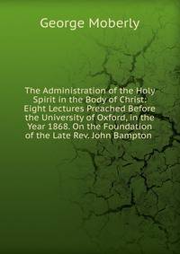 The Administration of the Holy Spirit in the Body of Christ: Eight Lectures Preached Before the University of Oxford, in the Year 1868. On the Foundation of the Late Rev. John Bampton .