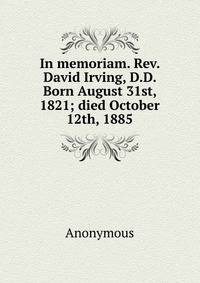 In memoriam. Rev. David Irving, D.D. Born August 31st, 1821; died October 12th, 1885